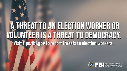 A threat to an election worker or volunteer is a threat to democracy. Visit tips.fbi.gov to report threats to election workers. Background image of flags with the FBI Seal in the bottom right corner: Text: A threat to an election worker or volunteer is a threat to democracy. Visit tips.fbi.gov to report threats to election workers.