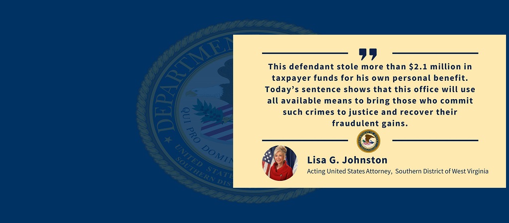 Graphic of quote from Acting United States Attorney Lisa G. Johnston: “This defendant stole more than $2.1 million in taxpayer funds for his own personal benefit. Today’s sentence shows that this office will use all available means to bring those who commit such crimes to justice and recover their fraudulent gains.” The office seal and Johnston’s photo, name and title are below the quote.