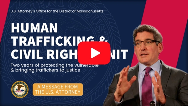U.S Attorney's Office for the District of Massachusetts. Human Trafficking & Civil Rights Unit. Two years of protecting the vulnerable & bringing traffickers to justice. A message from the U.S. Attorney.