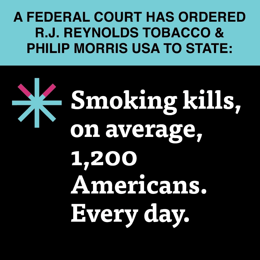 A two color, square sign, aqua above and black below, with a distinctive asterisk symbol on the left side, in which two of lines look like cigarettes. Black text in the aqua portion reads “A Federal court has ordered R.J. Reynolds Tobacco & Philip Morris USA to state:” and white text in the black portion reads: “Smoking kills, on average, 1,200 Americans. Every day.”