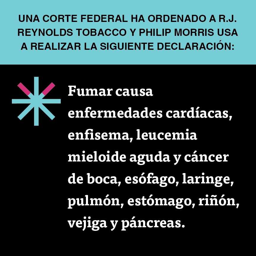 A two color, square sign, aqua above and black below, with a distinctive asterisk symbol on the left side, in which two of lines look like cigarettes. Black text in the aqua portion reads “Una corte federal ha ordenado a R.J. Reynolds Tobacco y Philip Morris USA a realizar la siguiente declaración” and white text in the black portion reads: “Fumar causa enfermedades cardíacas, enfisema, leucemia mieloide aguda y cáncer de boca, esófago, laringe, pulmón, estómago, riñón, vejiga y páncreas.”