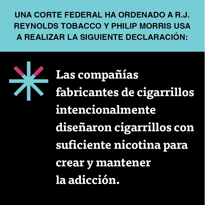 A two color, square sign, aqua above and black below, with a distinctive asterisk symbol on the left side, in which two of lines look like cigarettes. Black text in the aqua portion reads “Una corte federal ha ordenado a R.J. Reynolds Tobacco y Philip Morris USA a realizar la siguiente declaración” and white text in the black portion reads: “Las compañías fabricantes de cigarrillos intencionalmente diseñaron cigarrillos con suficiente nicotina para crear y mantener la adicción.”