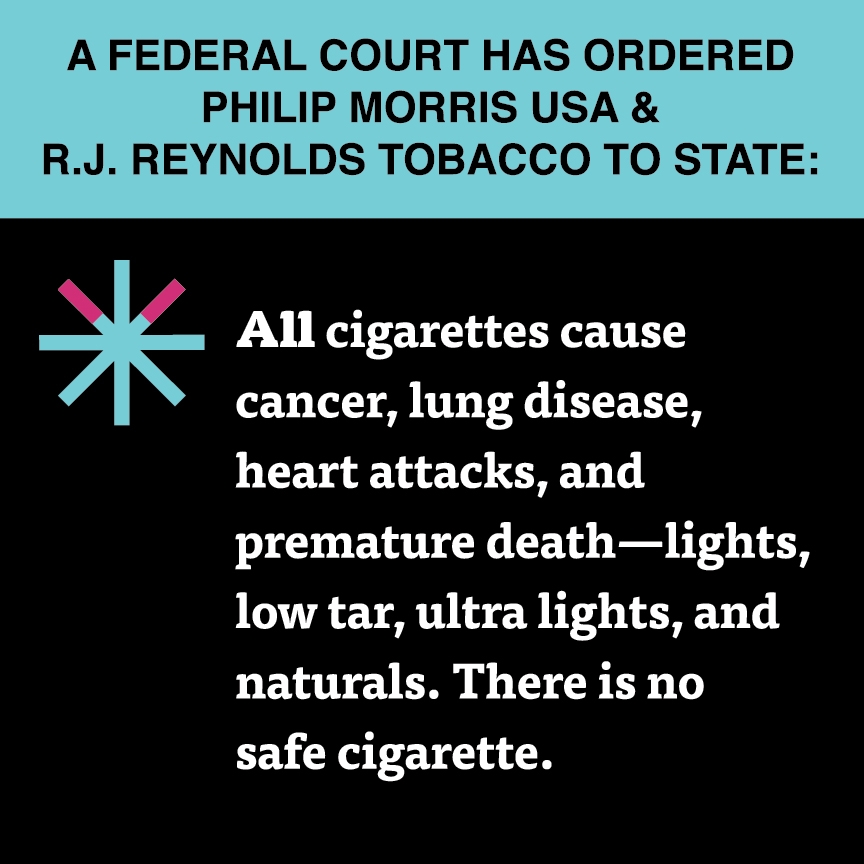 A two color, square sign, aqua above and black below, with a distinctive asterisk symbol on the left side, in which two of lines look like cigarettes. Black text in the aqua portion reads “A Federal court has ordered R.J. Reynolds Tobacco & Philip Morris USA to state:” and white text in the black portion reads: “All cigarettes cause cancer, lung disease, heart attacks, and premature death – lights, low tar, ultra lights, and naturals. There is no safe cigarette.”