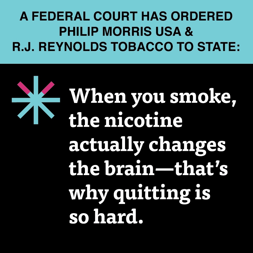 A two color, square sign, aqua above and black below, with a distinctive asterisk symbol on the left side, in which two of lines look like cigarettes. Black text in the aqua portion reads “A Federal court has ordered Philip Morris USA & R.J. Reynolds Tobacco to state:” and white text in the black portion reads: “When you smoke, the nicotine actually changes the brain – that’s why quitting is so hard.”