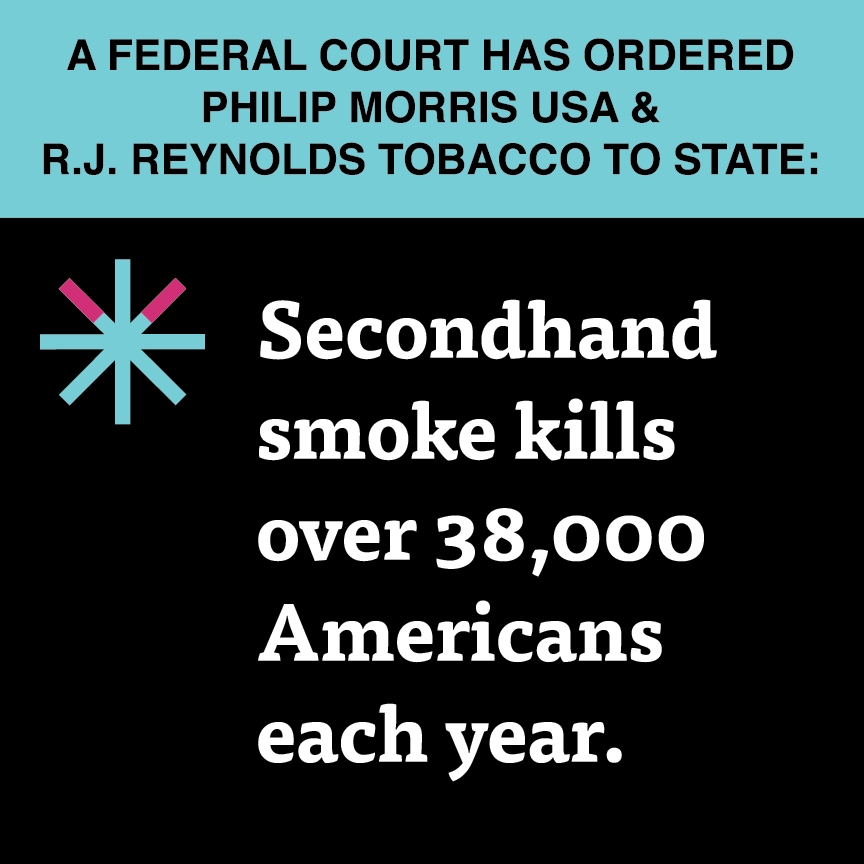 A two color, square sign, aqua above and black below, with a distinctive asterisk symbol on the left side, in which two of lines look like cigarettes. Black text in the aqua portion reads “A Federal court has ordered Philip Morris USA & R.J. Reynolds Tobacco to state:” and white text in the black portion reads: “Secondhand smoke kills over 38,000 Americans each year.”