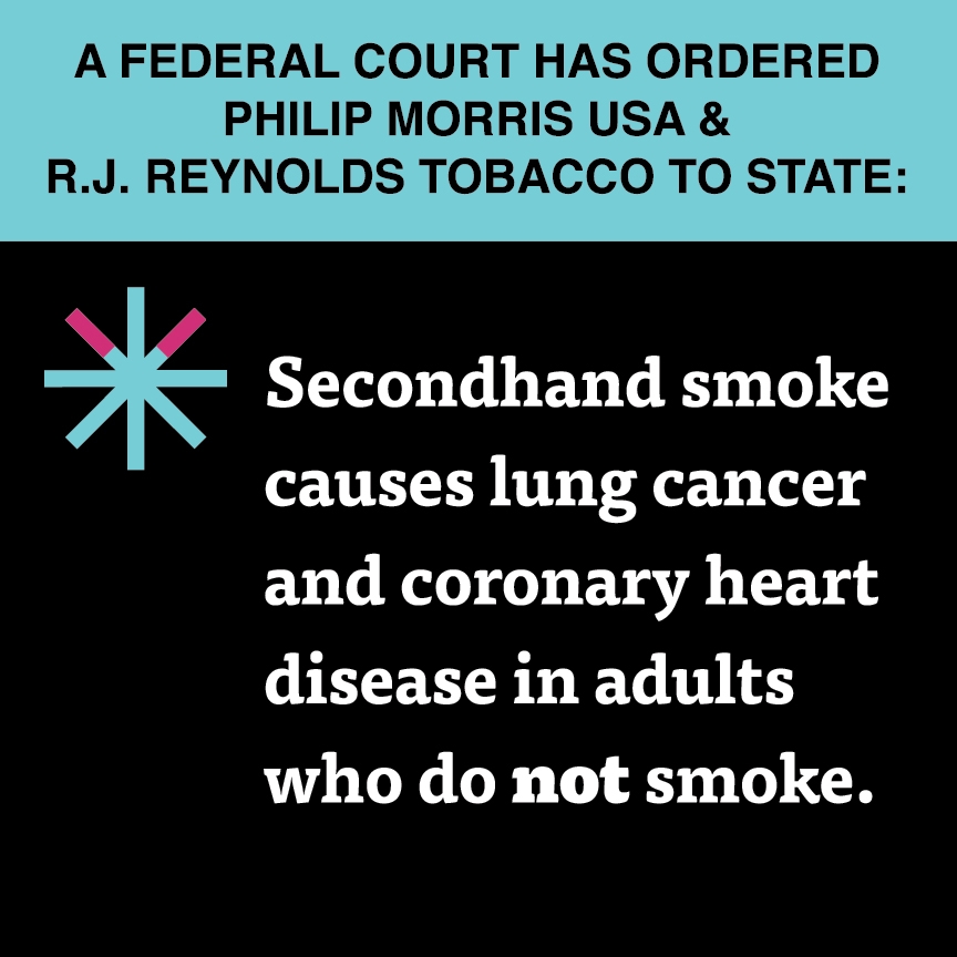 A two color, square sign, aqua above and black below, with a distinctive asterisk symbol on the left side, in which two of lines look like cigarettes. Black text in the aqua portion reads “A Federal court has ordered Philip Morris USA & R.J. Reynolds Tobacco to state:” and white text in the black portion reads: “Secondhand smoke causes lung cancer and coronary heart disease in adults who do not smoke.”