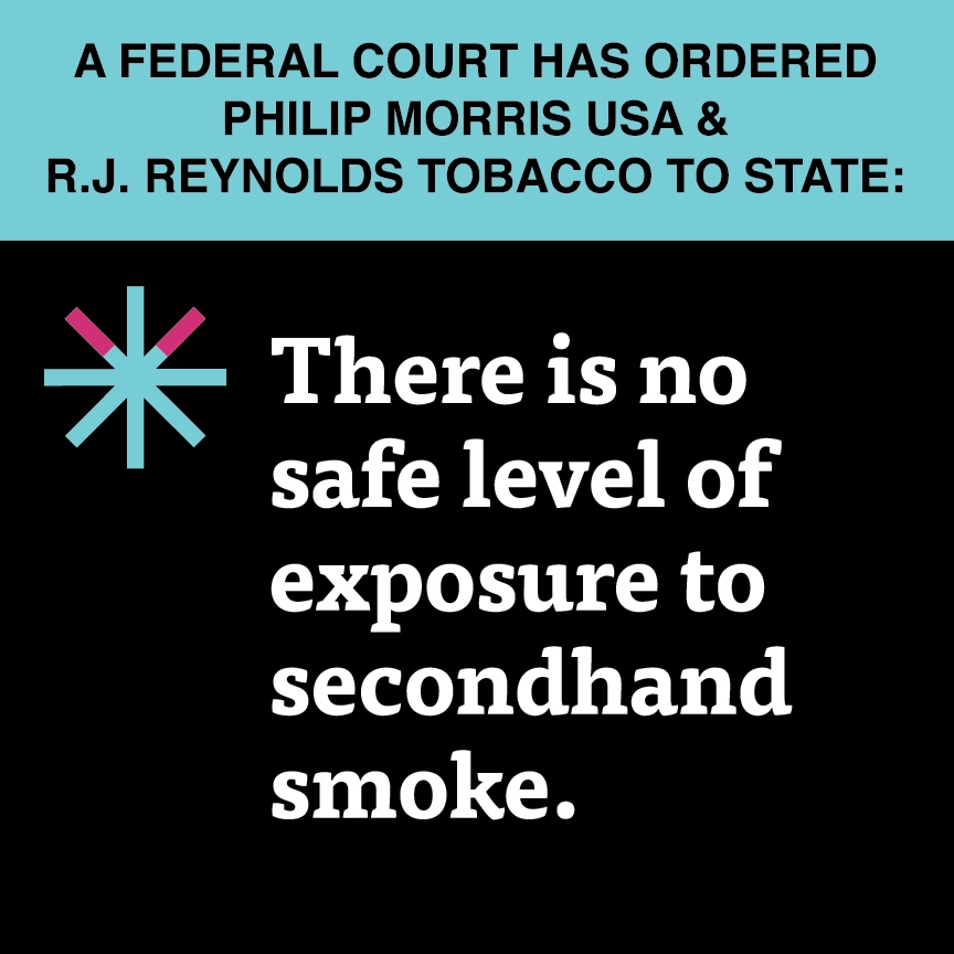 A two color, square sign, aqua above and black below, with a distinctive asterisk symbol on the left side, in which two of lines look like cigarettes. Black text in the aqua portion reads “A Federal court has ordered Philip Morris USA & R.J. Reynolds Tobacco:” and white text in the black portion reads: “There is no safe level of exposure to secondhand smoke.”