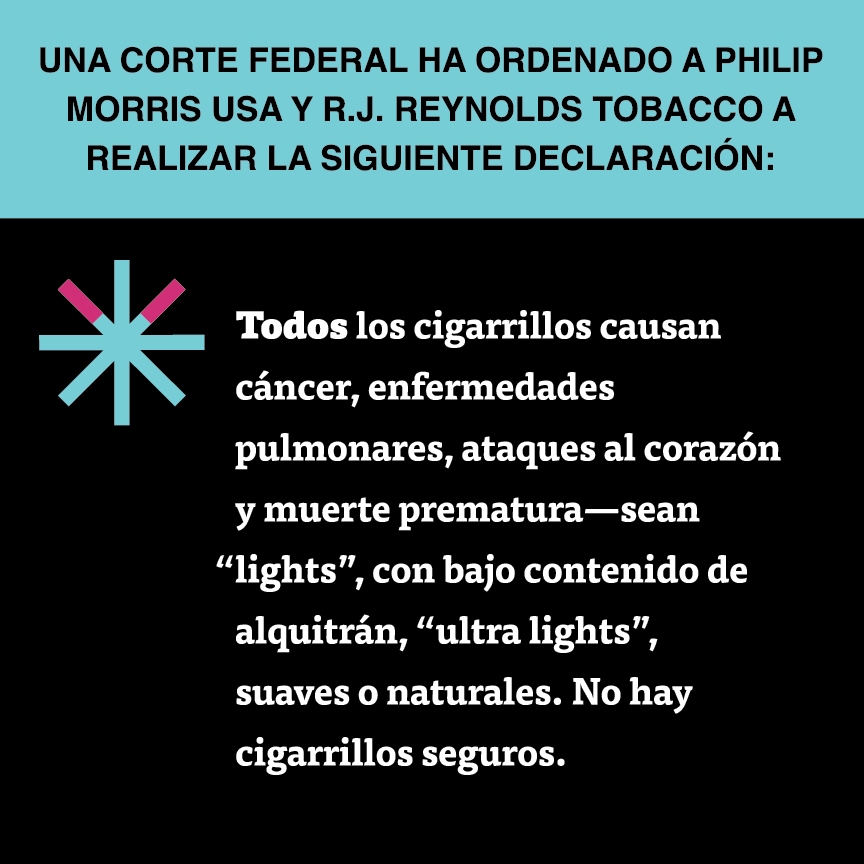 A two color, square sign, aqua above and black below, with a distinctive asterisk symbol on the left side, in which two of lines look like cigarettes. Black text in the aqua portion reads “Una corte federal ha ordenado a Philip Morris USA y R.J. Reynolds Tobacco a realizar la siguiente declaración:” and white text in the black portion reads: “Todos los cigarrillos causan cáncer, enfermedades pulmonares, ataques al corazón y muerte prematura – sean ‘lights’, con bajo contenido de alquitrán, …