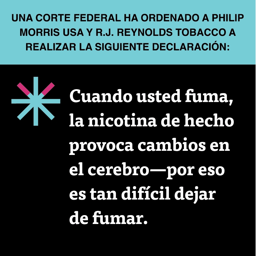 A two color, square sign, aqua above and black below, with a distinctive asterisk symbol on the left side, in which two of lines look like cigarettes. Black text in the aqua portion reads “Una corte federal ha ordenado a Philip Morris USA y R.J. Reynolds Tobacco a realizar la siguiente declaración:” and white text in the black portion reads: “Cuando usted fuma, la nicotina de hecho provoca cambios en el cerebro—por eso es tan difícil dejar de fumar.”