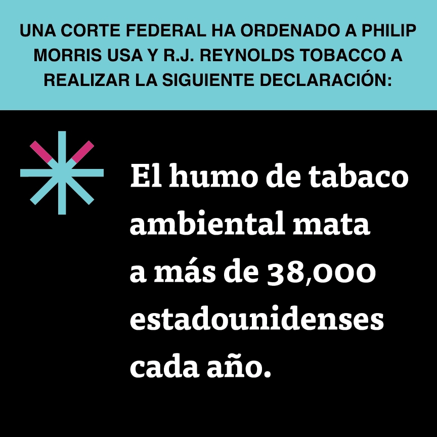 A two color, square sign, aqua above and black below, with a distinctive asterisk symbol on the left side, in which two of lines look like cigarettes. Black text in the aqua portion reads “Una corte federal ha ordenado a Philip Morris USA y R.J. Reynolds Tobacco a realizar la siguiente declaración:” and white text in the black portion reads: “El humo de tabaco ambiental mata a más de 38,000 estadounidenses cada año.”