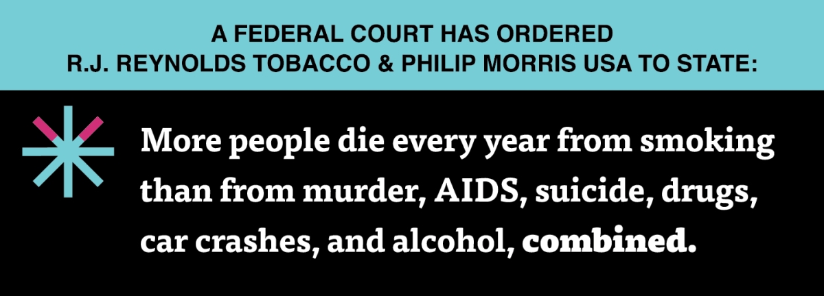 A two color, rectangular sign, aqua above and black below, with a distinctive asterisk symbol on the left side, in which two of lines look like cigarettes. Black text in the aqua portion reads “A Federal court has ordered R.J. Reynolds Tobacco & Philip Morris USA to state:” and white text in the black portion reads: “More people die every year from smoking than from murder, AIDS, suicide, drugs, car crashes, and alcohol, combined.”