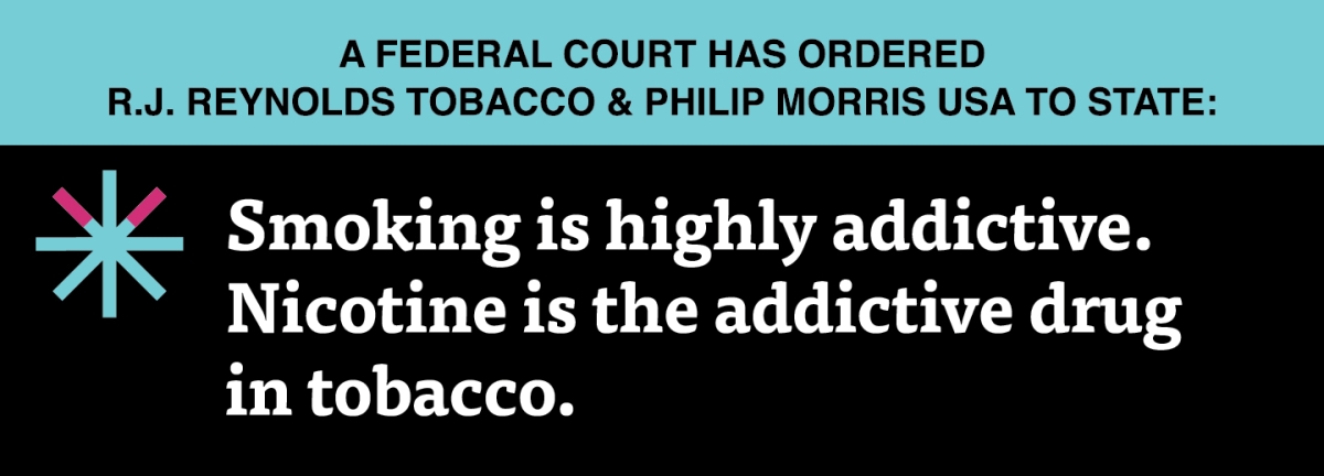 A two color, rectangular sign, aqua above and black below, with a distinctive asterisk symbol on the left side, in which two of lines look like cigarettes. Black text in the aqua portion reads “A Federal court has ordered R.J. Reynolds Tobacco & Philip Morris USA to state:” and white text in the black portion reads: “Smoking is highly addictive. Nicotine is the addictive drug in tobacco.”