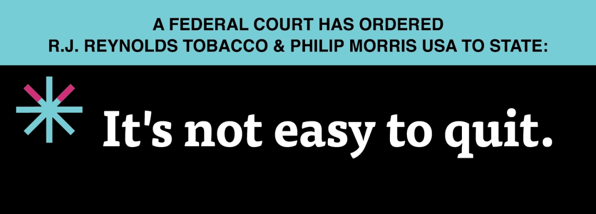 A two color, rectangular sign, aqua above and black below, with a distinctive asterisk symbol on the left side, in which two of lines look like cigarettes. Black text in the aqua portion reads “A Federal court has ordered R.J. Reynolds Tobacco & Philip Morris USA to state:” and white text in the black portion reads: “It’s not easy to quit.”