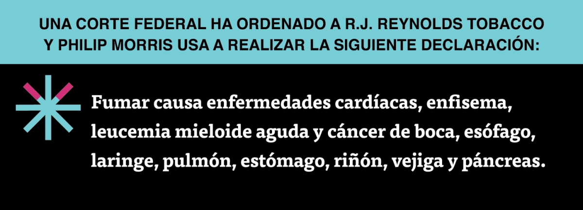 A two color, rectangular sign, aqua above and black below, with a distinctive asterisk symbol on the left side, in which two of lines look like cigarettes. Black text in the aqua portion reads “Una corte federal ha ordenado a R.J. Reynolds Tobacco y Philip Morris USA a realizar la siguiente declaración” and white text in the black portion reads: “Fumar causa enfermedades cardíacas, enfisema, leucemia mieloide aguda y cáncer de boca, esófago, laringe, pulmón, estómago, riñón, vejiga y páncreas.”