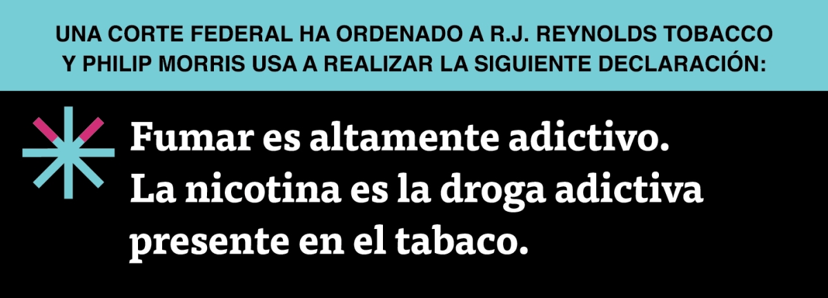 A two color, rectangular sign, aqua above and black below, with a distinctive asterisk symbol on the left side, in which two of lines look like cigarettes. Black text in the aqua portion reads “Una corte federal ha ordenado a R.J. Reynolds Tobacco y Philip Morris USA a realizar la siguiente declaración” and white text in the black portion reads: “Fumar es altamente adictivo. La nicotina es la droga adictiva presente en el tabaco.”