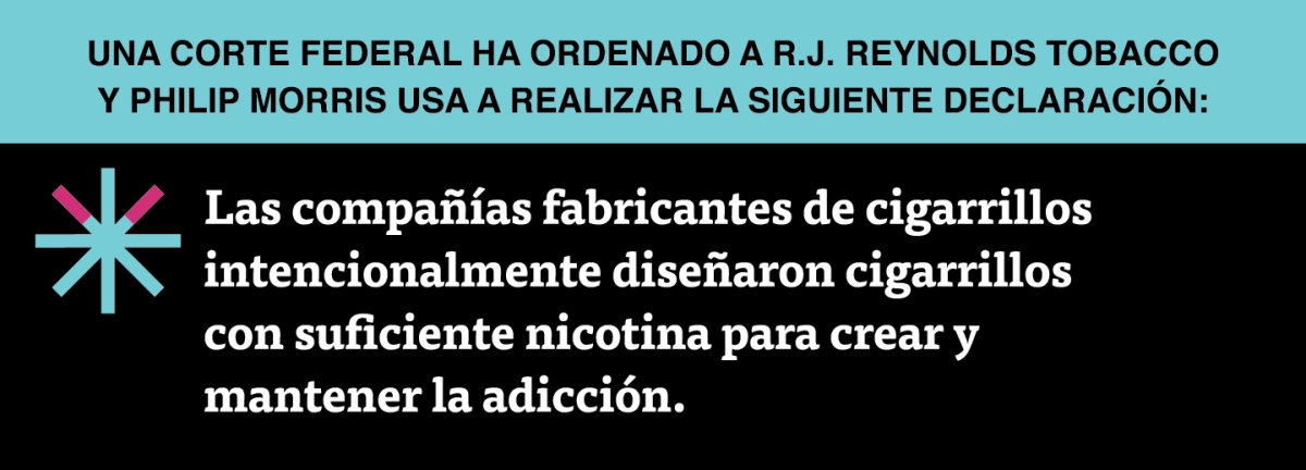 A two color, rectangular sign, aqua above and black below, with a distinctive asterisk symbol on the left side, in which two of lines look like cigarettes. Black text in the aqua portion reads “Una corte federal ha ordenado a R.J. Reynolds Tobacco y Philip Morris USA a realizar la siguiente declaración” and white text in the black portion reads: “Las compañías fabricantes de cigarrillos intencionalmente diseñaron cigarrillos con suficiente nicotina para crear y mantener la adicción.”