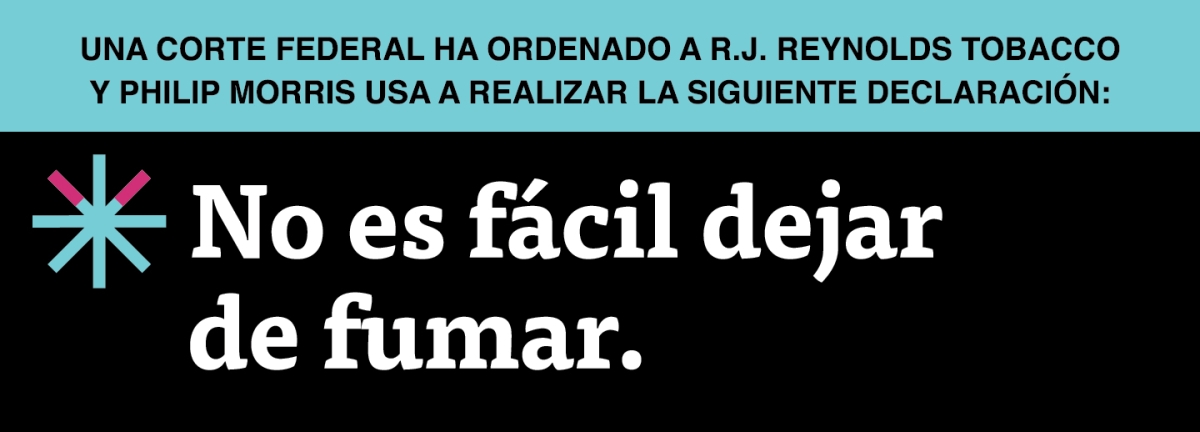 20X7.2_Pream1_SPNSH-07:  A two color, rectangular sign, aqua above and black below, with a distinctive asterisk symbol on the left side, in which two of lines look like cigarettes. Black text in the aqua portion reads “Una corte federal ha ordenado a R.J. Reynolds Tobacco y Philip Morris USA a realizar la siguiente declaración” and white text in the black portion reads: “No es fácil dejar de fumar.”