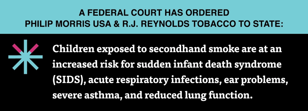 A two color, rectangular sign, aqua above and black below, with a distinctive asterisk symbol on the left side, in which two of lines look like cigarettes. Black text in the aqua portion reads “A Federal court has ordered Philip Morris USA & R.J. Reynolds Tobacco to state:” and white text in the black portion reads: “Children exposed to secondhand smoke are at an increased risk for sudden infant death syndrome (SIDS), acute respiratory infections, ear problems, severe asthma, and reduced lung…