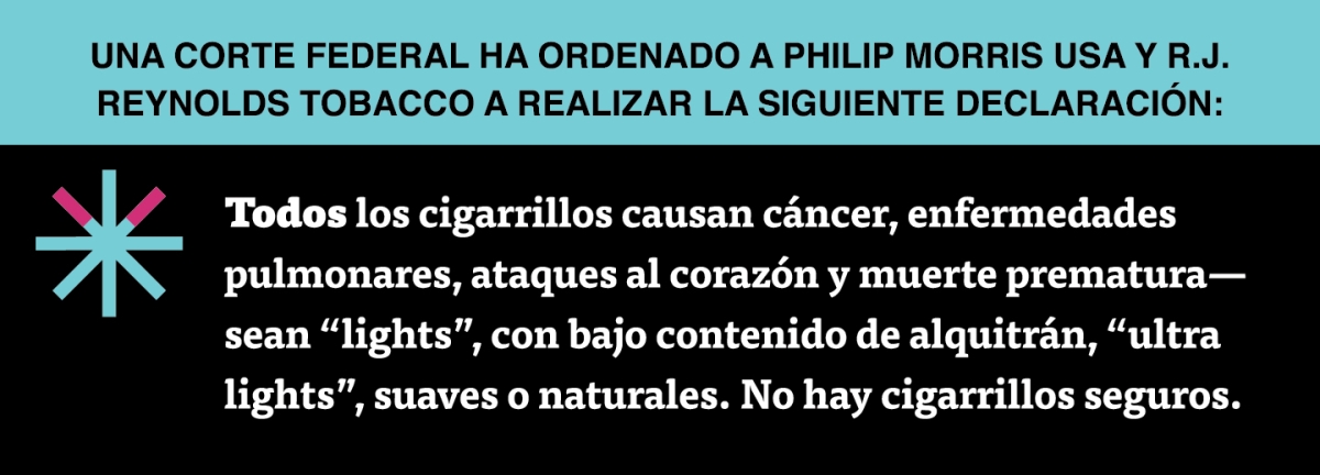 A two color, rectangular sign, aqua above and black below, with a distinctive asterisk symbol on the left side, in which two of lines look like cigarettes. Black text in the aqua portion reads “Una corte federal ha ordenado a Philip Morris USA y R.J. Reynolds Tobacco a realizar la siguiente declaración:” and white text in the black portion reads: “Todos los cigarrillos causan cáncer, enfermedades pulmonares, ataques al corazón y muerte prematura – sean ‘lights’, con bajo contenido de alquitrán,…