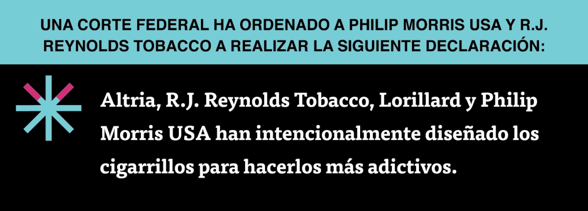 A two color, rectangular sign, aqua above and black below, with a distinctive asterisk symbol on the left side, in which two of lines look like cigarettes. Black text in the aqua portion reads “Una corte federal ha ordenado a Philip Morris USA y R.J. Reynolds Tobacco a realizar la siguiente declaración:” and white text in the black portion reads: “Altria, R.J. Reynolds Tobacco, Lorillard y Philip Morris USA han intencionalmente diseñado los cigarrillos para hacerlos más adictivos.”