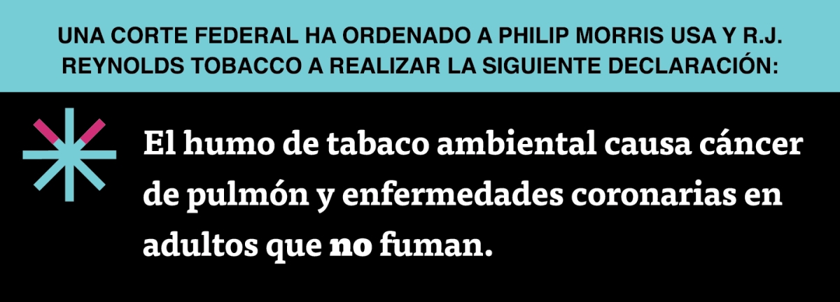 A two color, rectangular sign, aqua above and black below, with a distinctive asterisk symbol on the left side, in which two of lines look like cigarettes. Black text in the aqua portion reads “Una corte federal ha ordenado a Philip Morris USA y R.J. Reynolds Tobacco a realizar la siguiente declaración:” and white text in the black portion reads: “El humo de tabaco ambiental causa cáncer de pulmón y enfermedades coronarias en adultos que no fuman.”