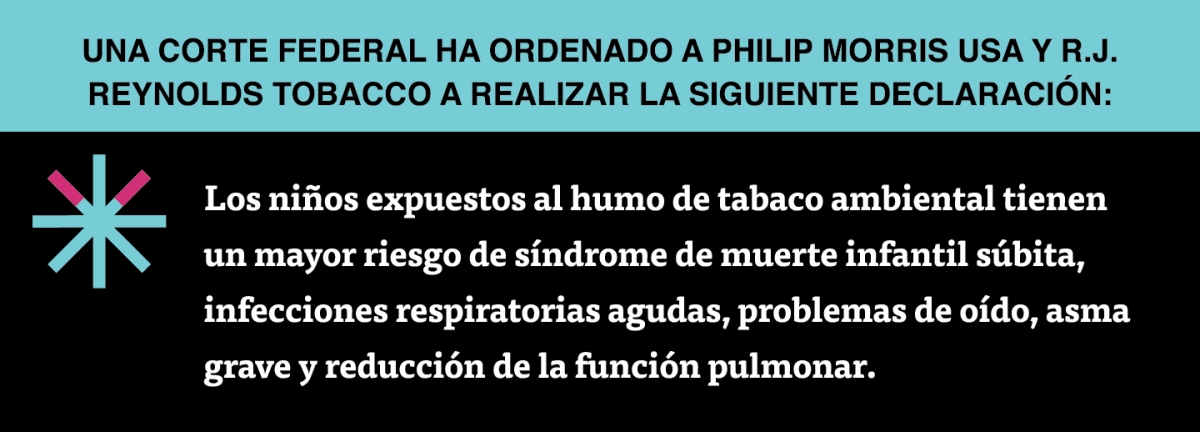 A two color, rectangular sign, aqua above and black below, with a distinctive asterisk symbol on the left side, in which two of lines look like cigarettes. Black text in the aqua portion reads “Una corte federal ha ordenado a Philip Morris USA y R.J. Reynolds Tobacco a realizar la siguiente declaración:” and white text in the black portion reads: “Los niños expuestos al humo de tabaco ambiental tienen un mayor riesgo de síndrome de muerte infantil súbita, infecciones respiratorias agudas,…