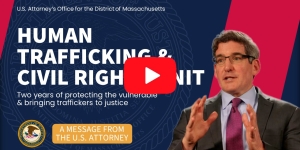 U.S Attorney's Office for the District of Massachusetts. Human Trafficking & Civil Rights Unit. Two years of protecting the vulnerable & bringing traffickers to justice. A message from the U.S. Attorney.